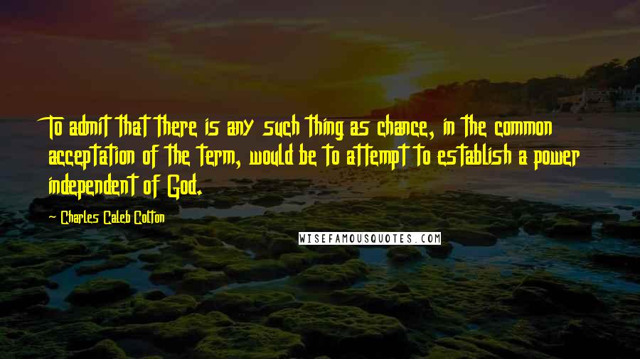 Charles Caleb Colton Quotes: To admit that there is any such thing as chance, in the common acceptation of the term, would be to attempt to establish a power independent of God.
