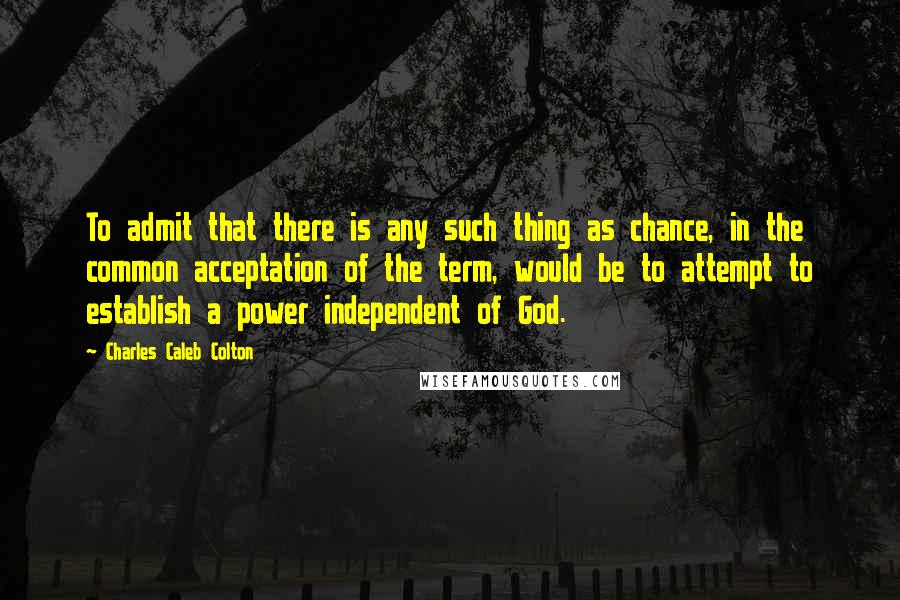 Charles Caleb Colton Quotes: To admit that there is any such thing as chance, in the common acceptation of the term, would be to attempt to establish a power independent of God.