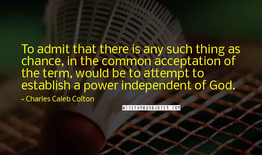 Charles Caleb Colton Quotes: To admit that there is any such thing as chance, in the common acceptation of the term, would be to attempt to establish a power independent of God.