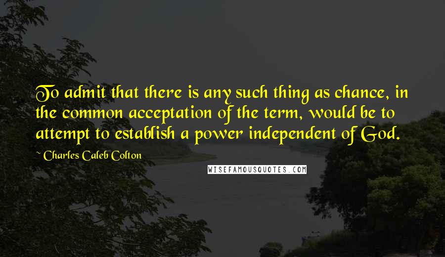 Charles Caleb Colton Quotes: To admit that there is any such thing as chance, in the common acceptation of the term, would be to attempt to establish a power independent of God.
