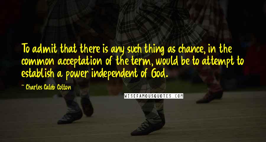 Charles Caleb Colton Quotes: To admit that there is any such thing as chance, in the common acceptation of the term, would be to attempt to establish a power independent of God.