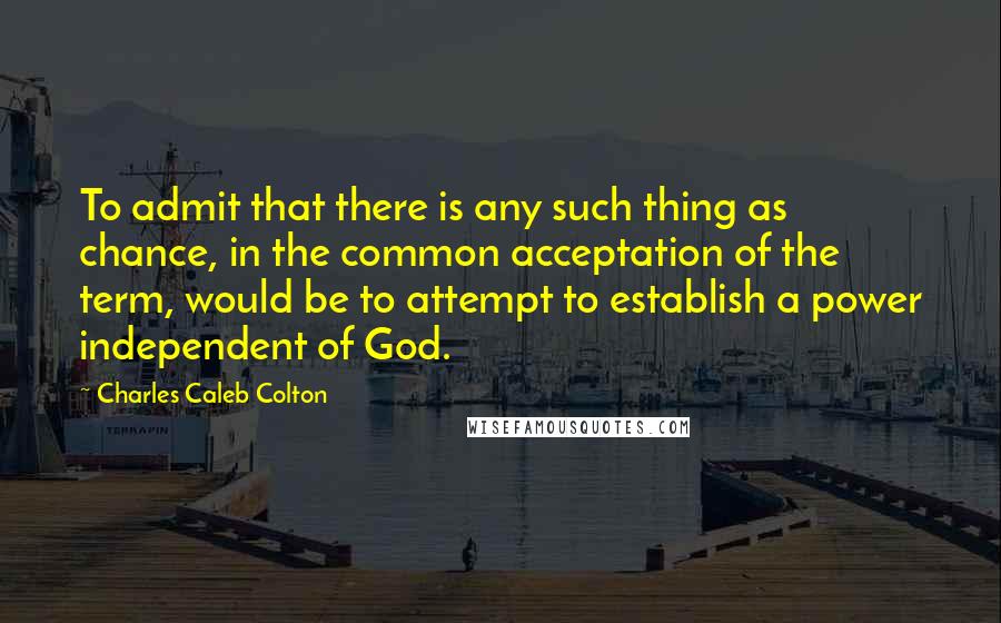 Charles Caleb Colton Quotes: To admit that there is any such thing as chance, in the common acceptation of the term, would be to attempt to establish a power independent of God.