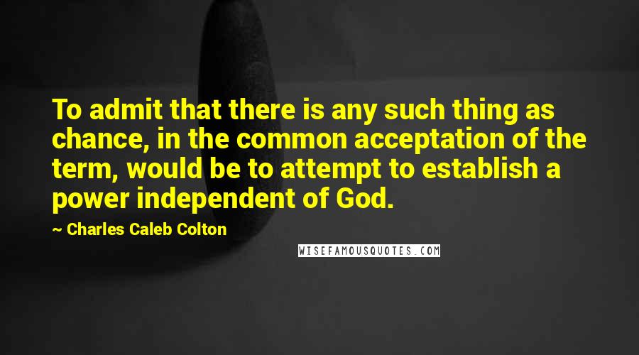 Charles Caleb Colton Quotes: To admit that there is any such thing as chance, in the common acceptation of the term, would be to attempt to establish a power independent of God.