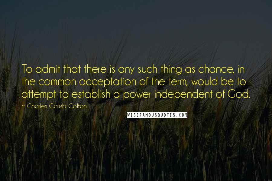 Charles Caleb Colton Quotes: To admit that there is any such thing as chance, in the common acceptation of the term, would be to attempt to establish a power independent of God.