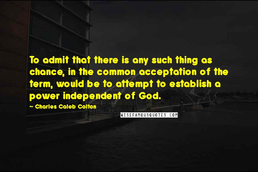 Charles Caleb Colton Quotes: To admit that there is any such thing as chance, in the common acceptation of the term, would be to attempt to establish a power independent of God.