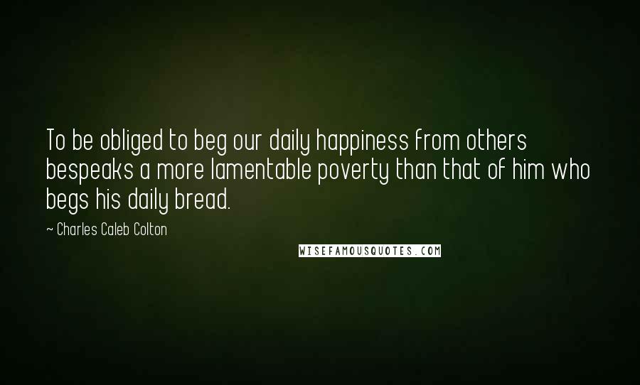 Charles Caleb Colton Quotes: To be obliged to beg our daily happiness from others bespeaks a more lamentable poverty than that of him who begs his daily bread.