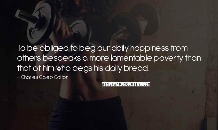Charles Caleb Colton Quotes: To be obliged to beg our daily happiness from others bespeaks a more lamentable poverty than that of him who begs his daily bread.