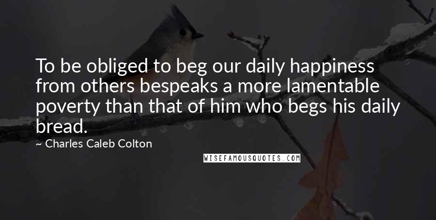 Charles Caleb Colton Quotes: To be obliged to beg our daily happiness from others bespeaks a more lamentable poverty than that of him who begs his daily bread.