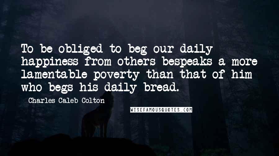Charles Caleb Colton Quotes: To be obliged to beg our daily happiness from others bespeaks a more lamentable poverty than that of him who begs his daily bread.