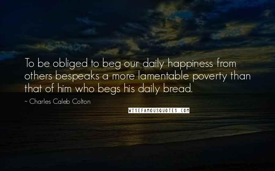 Charles Caleb Colton Quotes: To be obliged to beg our daily happiness from others bespeaks a more lamentable poverty than that of him who begs his daily bread.