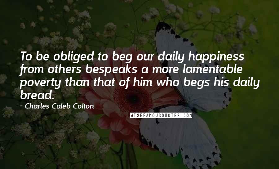 Charles Caleb Colton Quotes: To be obliged to beg our daily happiness from others bespeaks a more lamentable poverty than that of him who begs his daily bread.