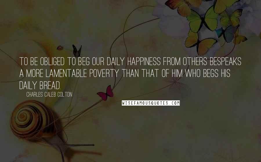 Charles Caleb Colton Quotes: To be obliged to beg our daily happiness from others bespeaks a more lamentable poverty than that of him who begs his daily bread.