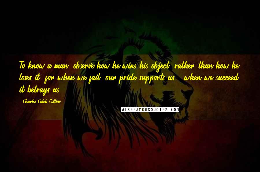 Charles Caleb Colton Quotes: To know a man, observe how he wins his object, rather than how he loses it; for when we fail, our pride supports us - when we succeed, it betrays us.