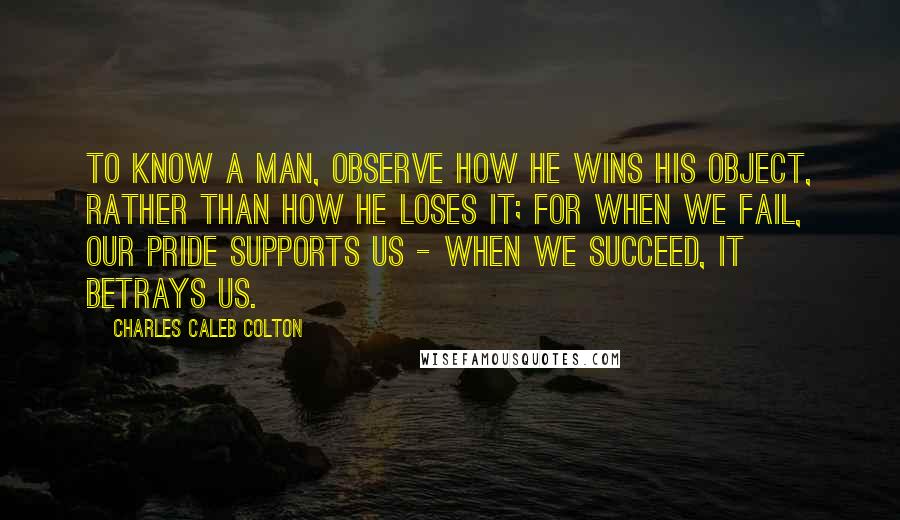 Charles Caleb Colton Quotes: To know a man, observe how he wins his object, rather than how he loses it; for when we fail, our pride supports us - when we succeed, it betrays us.