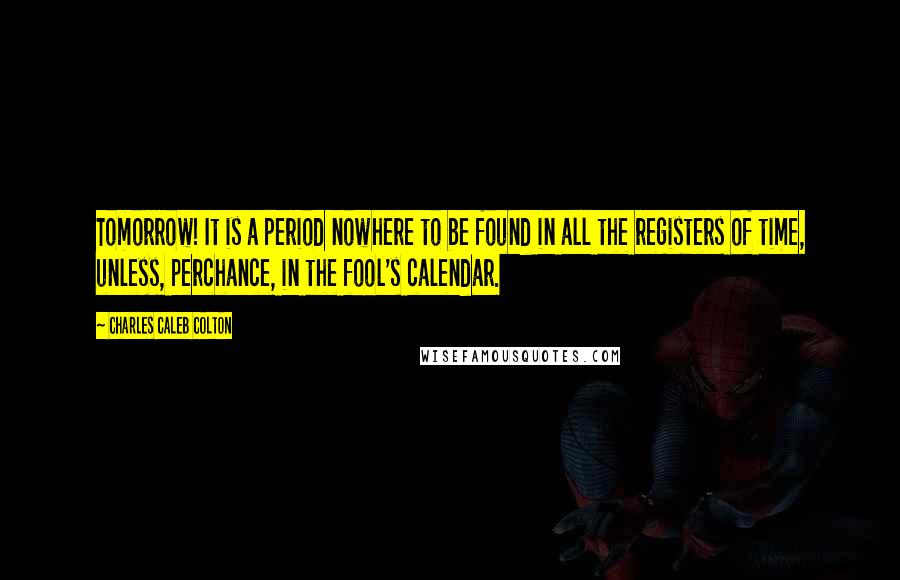 Charles Caleb Colton Quotes: Tomorrow! It is a period nowhere to be found in all the registers of time, unless, perchance, in the fool's calendar.