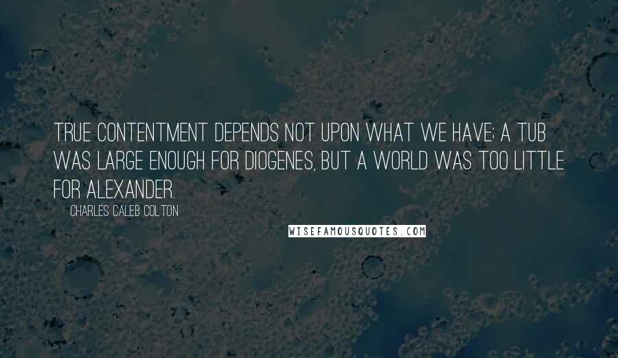 Charles Caleb Colton Quotes: True contentment depends not upon what we have; a tub was large enough for Diogenes, but a world was too little for Alexander.