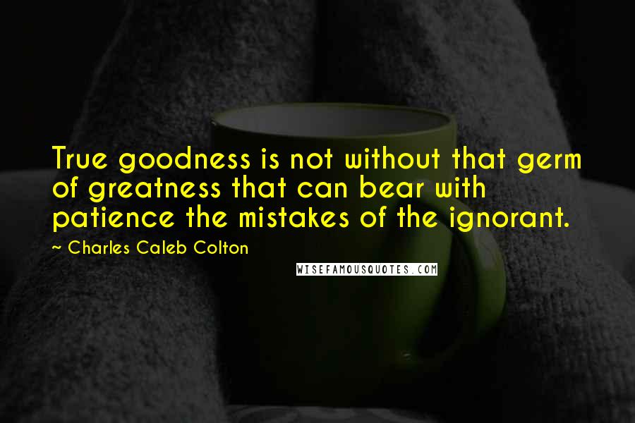 Charles Caleb Colton Quotes: True goodness is not without that germ of greatness that can bear with patience the mistakes of the ignorant.