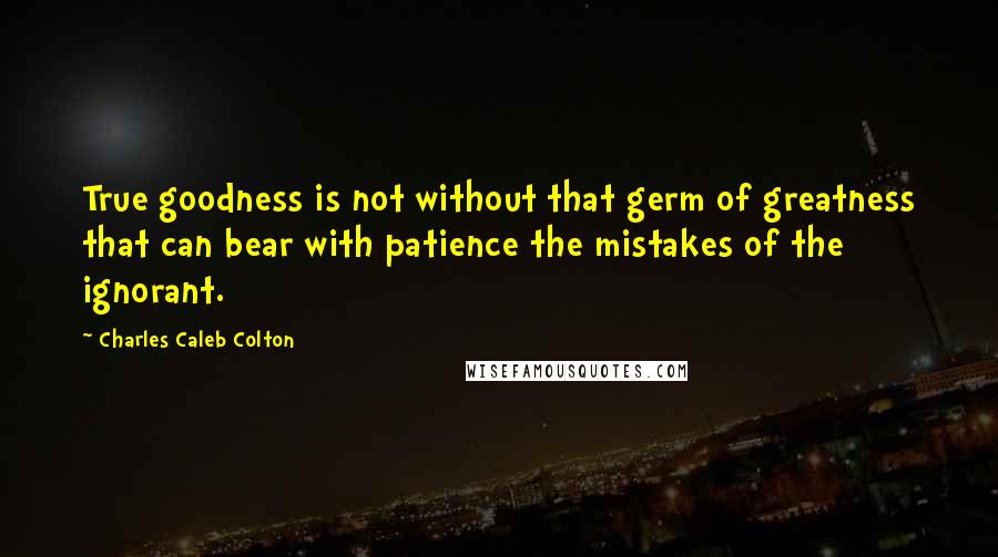 Charles Caleb Colton Quotes: True goodness is not without that germ of greatness that can bear with patience the mistakes of the ignorant.