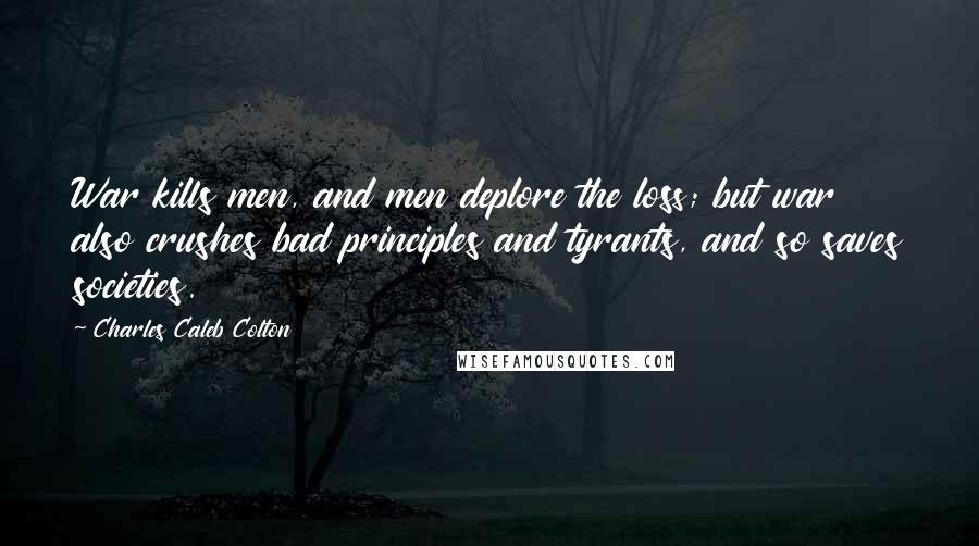 Charles Caleb Colton Quotes: War kills men, and men deplore the loss; but war also crushes bad principles and tyrants, and so saves societies.