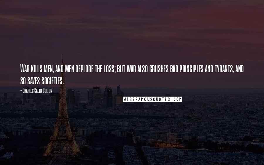 Charles Caleb Colton Quotes: War kills men, and men deplore the loss; but war also crushes bad principles and tyrants, and so saves societies.