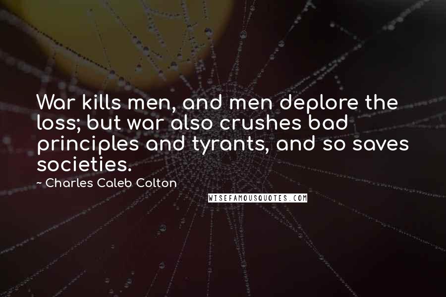 Charles Caleb Colton Quotes: War kills men, and men deplore the loss; but war also crushes bad principles and tyrants, and so saves societies.