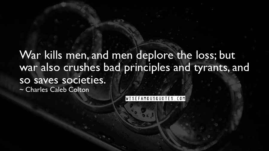 Charles Caleb Colton Quotes: War kills men, and men deplore the loss; but war also crushes bad principles and tyrants, and so saves societies.