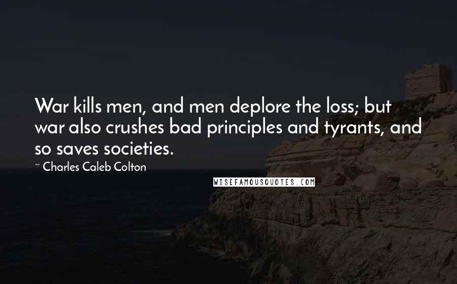 Charles Caleb Colton Quotes: War kills men, and men deplore the loss; but war also crushes bad principles and tyrants, and so saves societies.