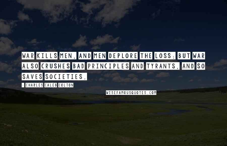 Charles Caleb Colton Quotes: War kills men, and men deplore the loss; but war also crushes bad principles and tyrants, and so saves societies.