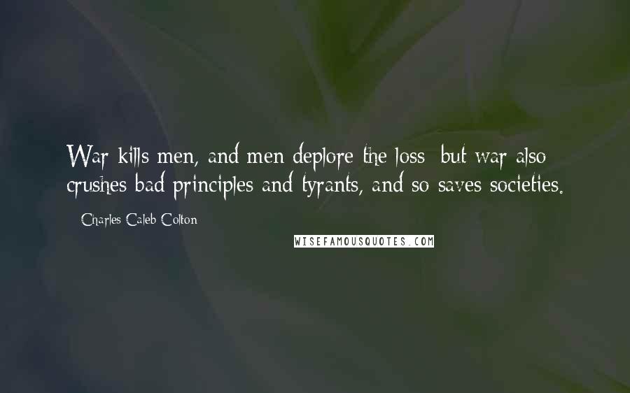 Charles Caleb Colton Quotes: War kills men, and men deplore the loss; but war also crushes bad principles and tyrants, and so saves societies.