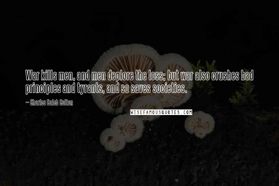Charles Caleb Colton Quotes: War kills men, and men deplore the loss; but war also crushes bad principles and tyrants, and so saves societies.