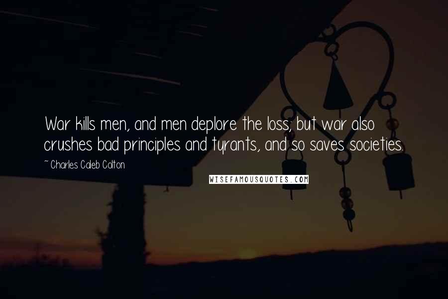 Charles Caleb Colton Quotes: War kills men, and men deplore the loss; but war also crushes bad principles and tyrants, and so saves societies.