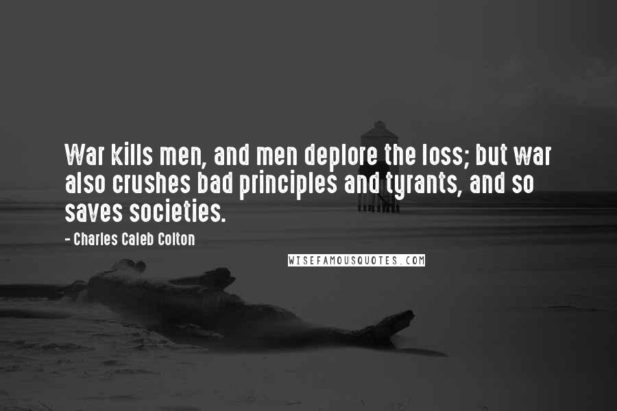 Charles Caleb Colton Quotes: War kills men, and men deplore the loss; but war also crushes bad principles and tyrants, and so saves societies.