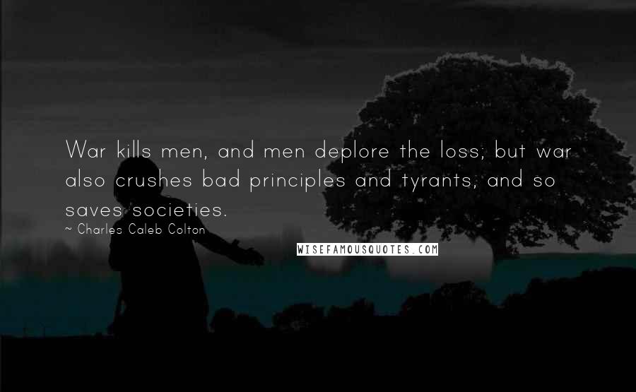 Charles Caleb Colton Quotes: War kills men, and men deplore the loss; but war also crushes bad principles and tyrants, and so saves societies.