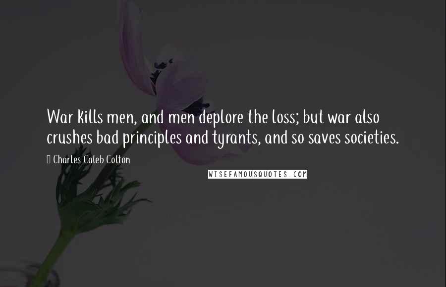 Charles Caleb Colton Quotes: War kills men, and men deplore the loss; but war also crushes bad principles and tyrants, and so saves societies.