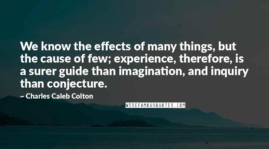 Charles Caleb Colton Quotes: We know the effects of many things, but the cause of few; experience, therefore, is a surer guide than imagination, and inquiry than conjecture.