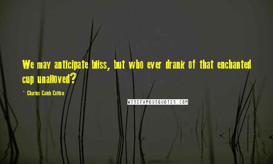 Charles Caleb Colton Quotes: We may anticipate bliss, but who ever drank of that enchanted cup unalloved?