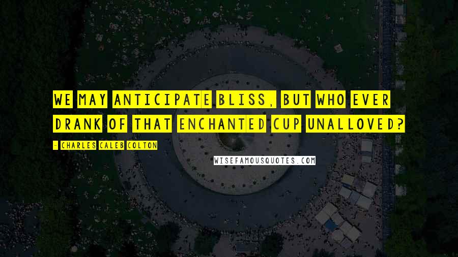 Charles Caleb Colton Quotes: We may anticipate bliss, but who ever drank of that enchanted cup unalloved?