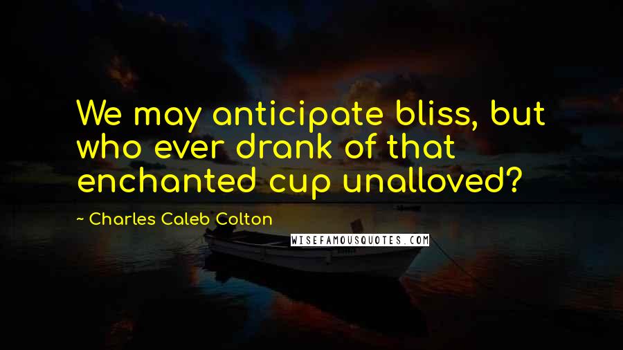 Charles Caleb Colton Quotes: We may anticipate bliss, but who ever drank of that enchanted cup unalloved?