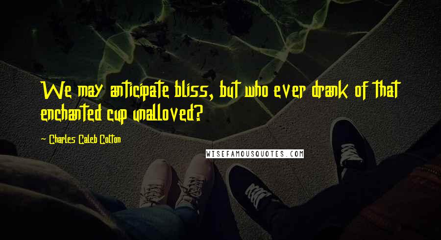 Charles Caleb Colton Quotes: We may anticipate bliss, but who ever drank of that enchanted cup unalloved?