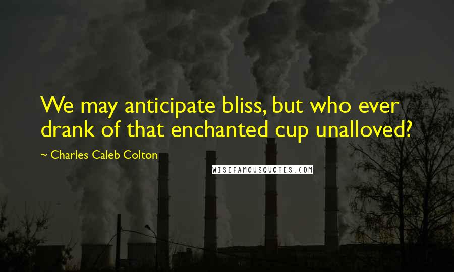 Charles Caleb Colton Quotes: We may anticipate bliss, but who ever drank of that enchanted cup unalloved?