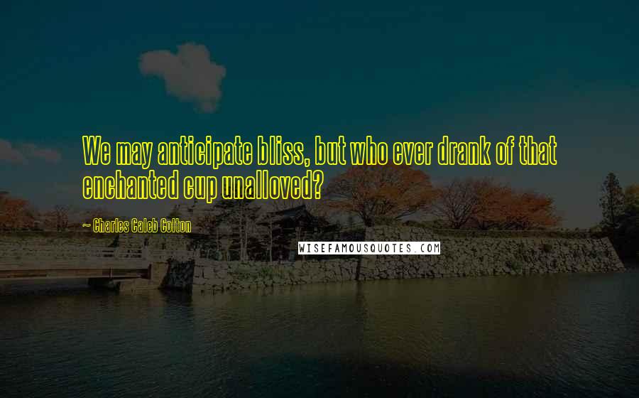 Charles Caleb Colton Quotes: We may anticipate bliss, but who ever drank of that enchanted cup unalloved?