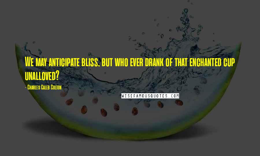 Charles Caleb Colton Quotes: We may anticipate bliss, but who ever drank of that enchanted cup unalloved?