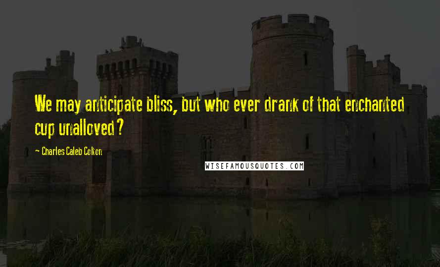 Charles Caleb Colton Quotes: We may anticipate bliss, but who ever drank of that enchanted cup unalloved?