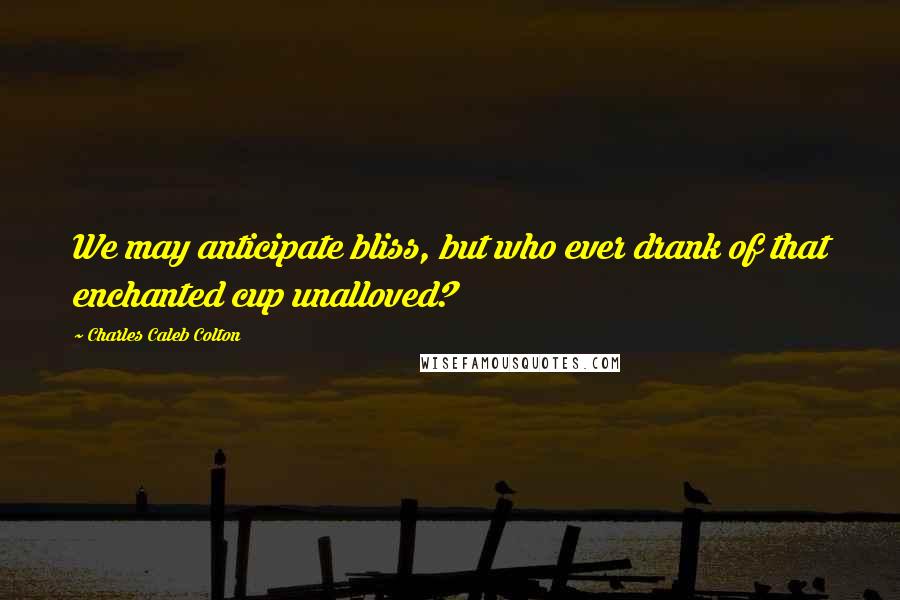 Charles Caleb Colton Quotes: We may anticipate bliss, but who ever drank of that enchanted cup unalloved?