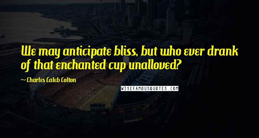 Charles Caleb Colton Quotes: We may anticipate bliss, but who ever drank of that enchanted cup unalloved?