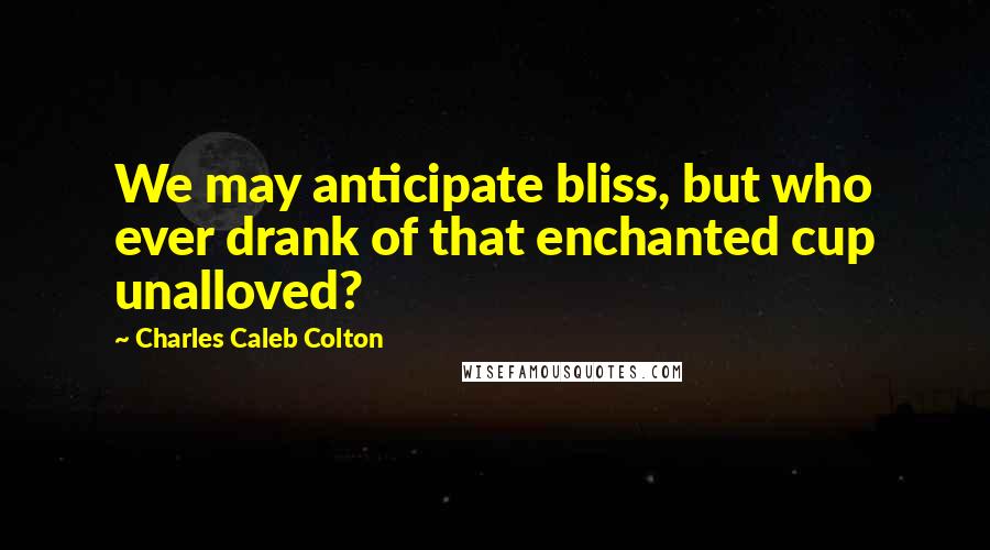 Charles Caleb Colton Quotes: We may anticipate bliss, but who ever drank of that enchanted cup unalloved?