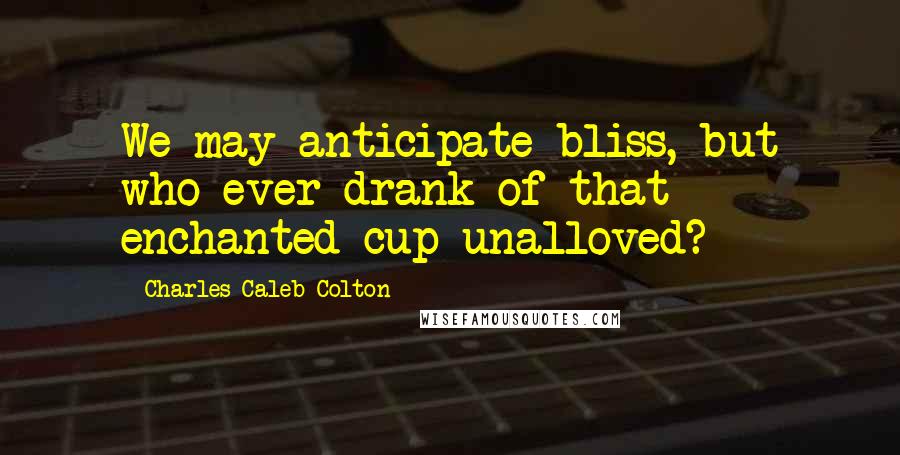 Charles Caleb Colton Quotes: We may anticipate bliss, but who ever drank of that enchanted cup unalloved?