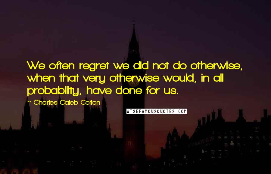 Charles Caleb Colton Quotes: We often regret we did not do otherwise, when that very otherwise would, in all probability, have done for us.