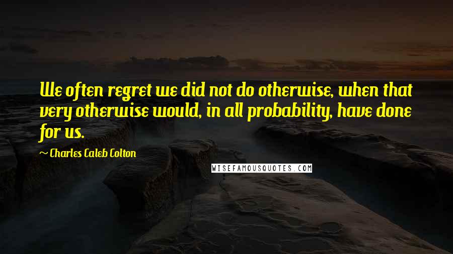 Charles Caleb Colton Quotes: We often regret we did not do otherwise, when that very otherwise would, in all probability, have done for us.