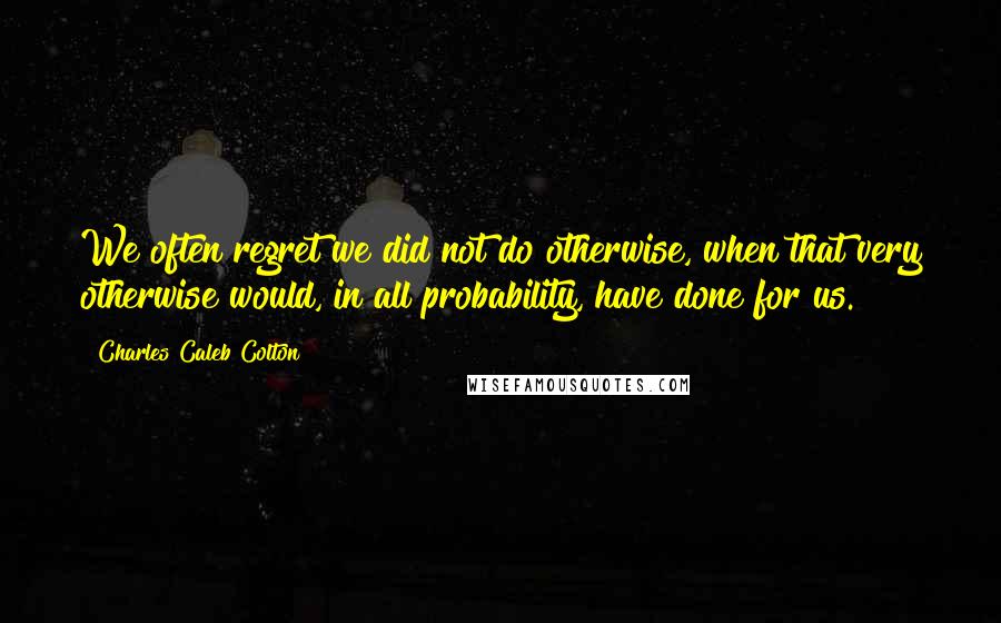 Charles Caleb Colton Quotes: We often regret we did not do otherwise, when that very otherwise would, in all probability, have done for us.
